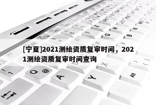 [寧夏]2021測繪資質(zhì)復審時間，2021測繪資質(zhì)復審時間查詢