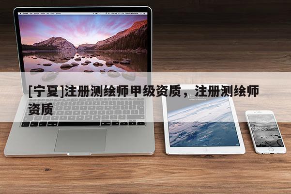 [寧夏]注冊測繪師甲級資質(zhì)，注冊測繪師 資質(zhì)