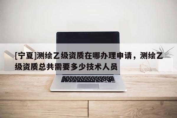 [寧夏]測繪乙級資質(zhì)在哪辦理申請，測繪乙級資質(zhì)總共需要多少技術(shù)人員