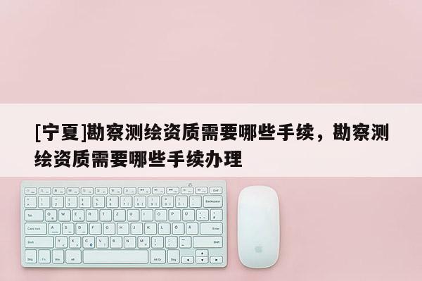 [寧夏]勘察測繪資質(zhì)需要哪些手續(xù)，勘察測繪資質(zhì)需要哪些手續(xù)辦理