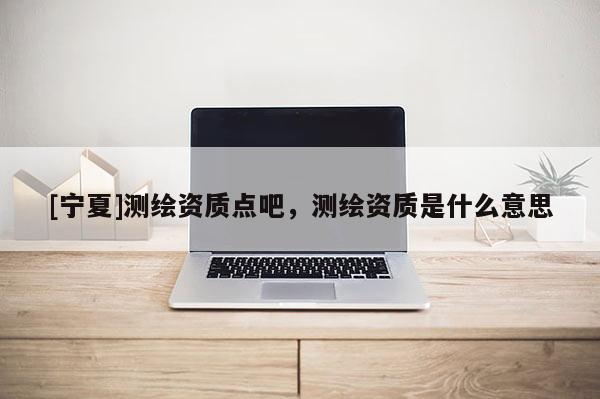 [寧夏]測繪資質(zhì)點(diǎn)吧，測繪資質(zhì)是什么意思