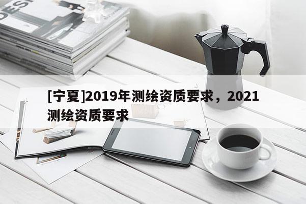 [寧夏]2019年測繪資質要求，2021測繪資質要求