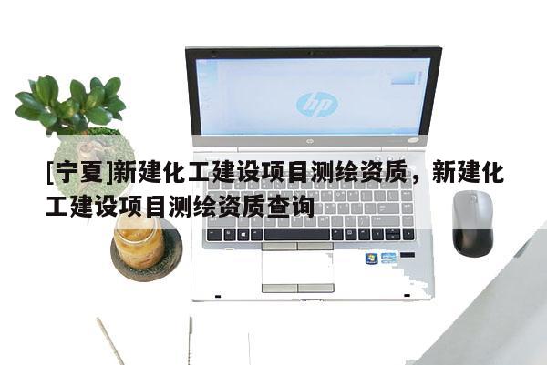 [寧夏]新建化工建設項目測繪資質，新建化工建設項目測繪資質查詢