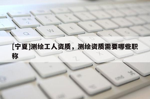 [寧夏]測繪工人資質(zhì)，測繪資質(zhì)需要哪些職稱