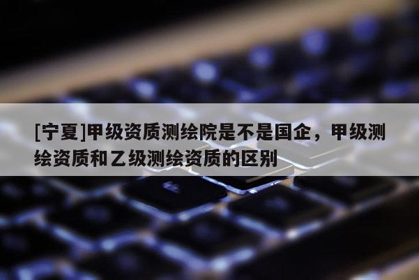 [寧夏]甲級資質測繪院是不是國企，甲級測繪資質和乙級測繪資質的區(qū)別