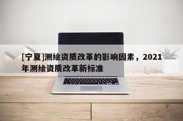 [寧夏]測繪資質(zhì)改革的影響因素，2021年測繪資質(zhì)改革新標(biāo)準(zhǔn)