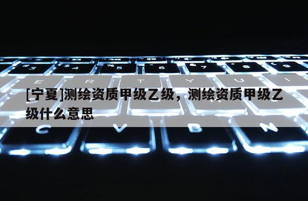 [寧夏]測繪資質甲級乙級，測繪資質甲級乙級什么意思