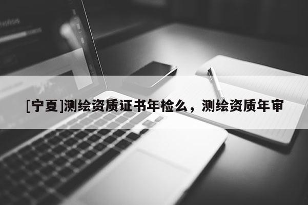 [寧夏]測繪資質證書年檢么，測繪資質年審