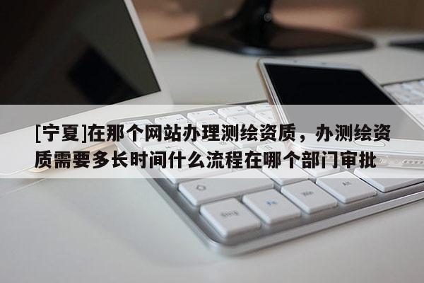 [寧夏]在那個(gè)網(wǎng)站辦理測(cè)繪資質(zhì)，辦測(cè)繪資質(zhì)需要多長(zhǎng)時(shí)間什么流程在哪個(gè)部門審批