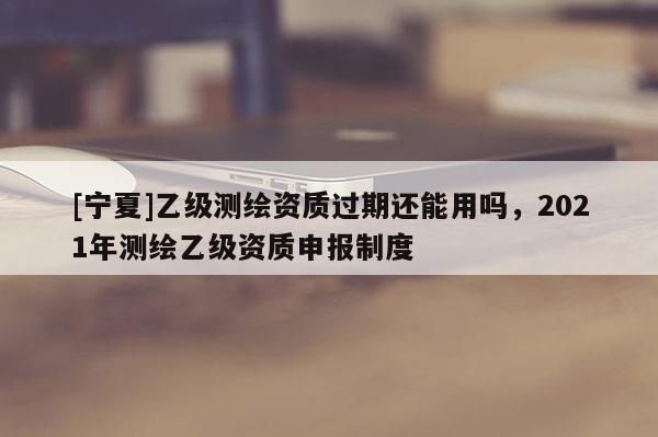 [寧夏]乙級測繪資質過期還能用嗎，2021年測繪乙級資質申報制度