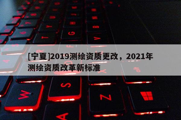 [寧夏]2019測繪資質(zhì)更改，2021年測繪資質(zhì)改革新標準