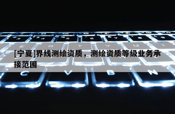 [寧夏]界線測繪資質，測繪資質等級業務承接范圍