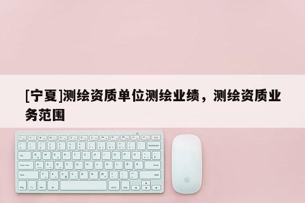 [寧夏]測繪資質(zhì)單位測繪業(yè)績，測繪資質(zhì)業(yè)務(wù)范圍