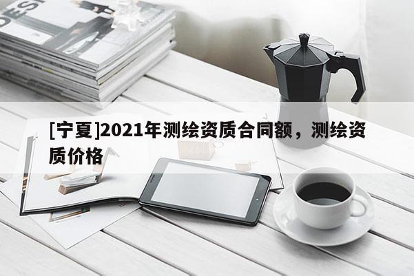 [寧夏]2021年測繪資質合同額，測繪資質價格