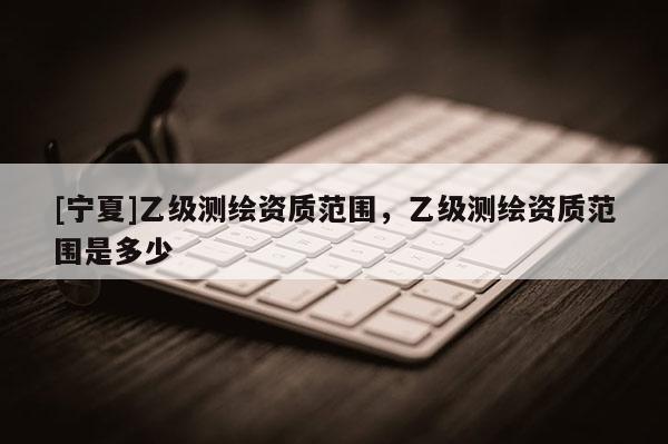 [寧夏]乙級測繪資質范圍，乙級測繪資質范圍是多少