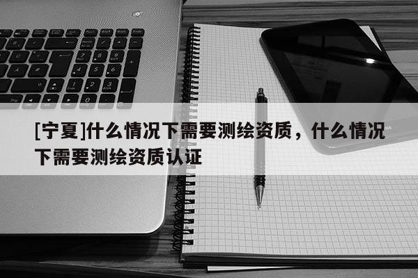 [寧夏]什么情況下需要測繪資質，什么情況下需要測繪資質認證