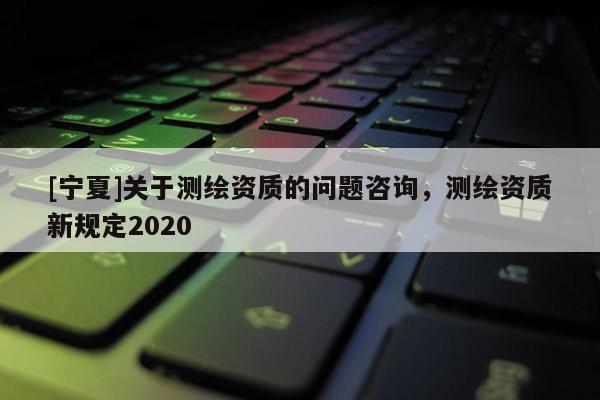[寧夏]關于測繪資質的問題咨詢，測繪資質新規定2020