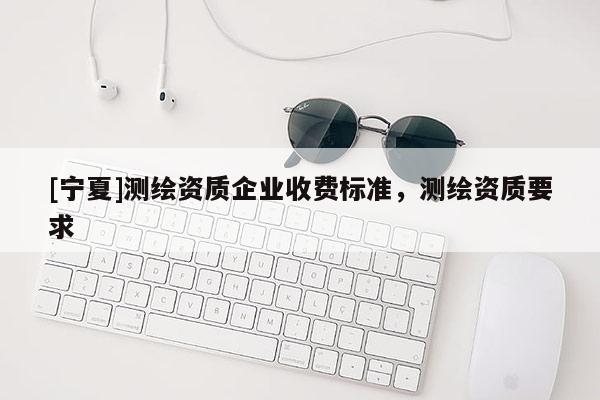 [寧夏]測繪資質企業收費標準，測繪資質要求