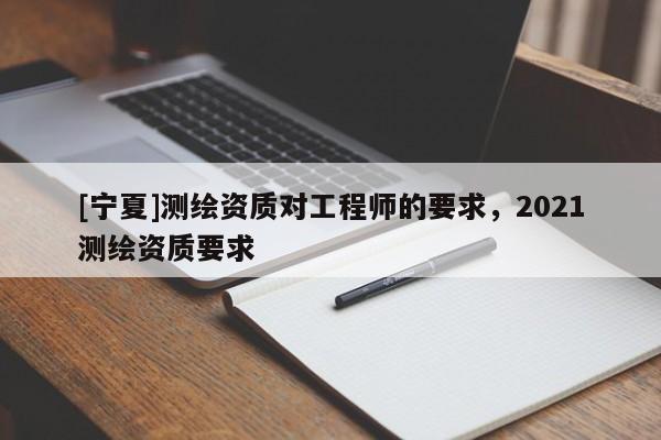 [寧夏]測繪資質(zhì)對(duì)工程師的要求，2021測繪資質(zhì)要求