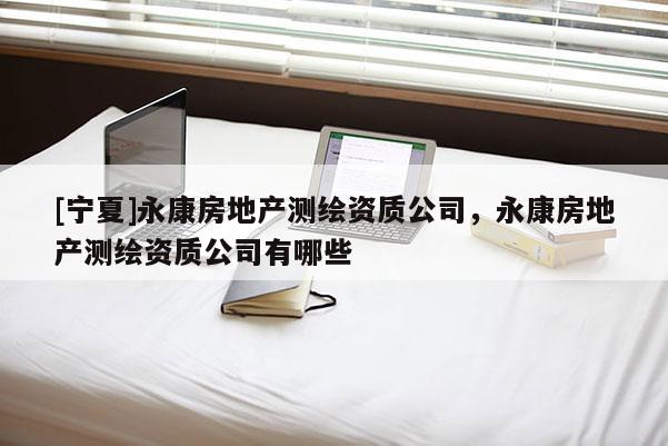 [寧夏]永康房地產(chǎn)測繪資質(zhì)公司，永康房地產(chǎn)測繪資質(zhì)公司有哪些
