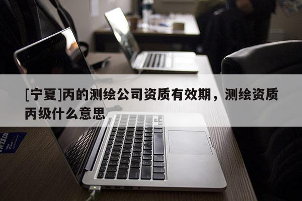 [寧夏]丙的測繪公司資質有效期，測繪資質丙級什么意思