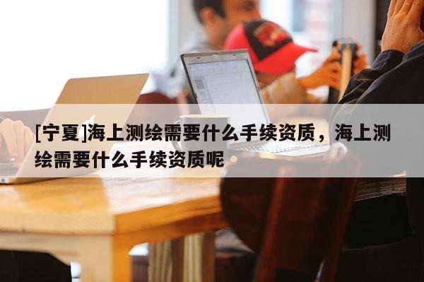 [寧夏]海上測繪需要什么手續(xù)資質(zhì)，海上測繪需要什么手續(xù)資質(zhì)呢