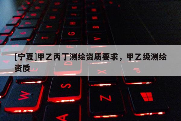 [寧夏]甲乙丙丁測繪資質(zhì)要求，甲乙級測繪資質(zhì)