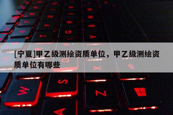 [寧夏]甲乙級測繪資質單位，甲乙級測繪資質單位有哪些