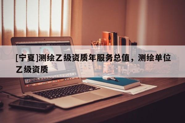 [寧夏]測繪乙級資質(zhì)年服務(wù)總值，測繪單位乙級資質(zhì)