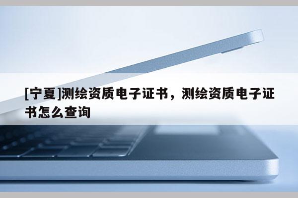 [寧夏]測繪資質電子證書，測繪資質電子證書怎么查詢