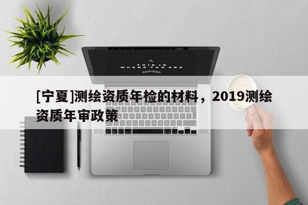 [寧夏]測(cè)繪資質(zhì)年檢的材料，2019測(cè)繪資質(zhì)年審政策
