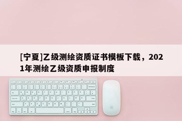 [寧夏]乙級(jí)測(cè)繪資質(zhì)證書(shū)模板下載，2021年測(cè)繪乙級(jí)資質(zhì)申報(bào)制度
