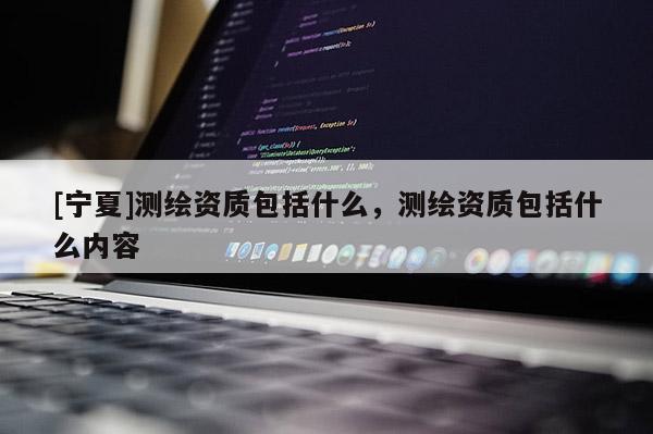 [寧夏]測繪資質包括什么，測繪資質包括什么內容
