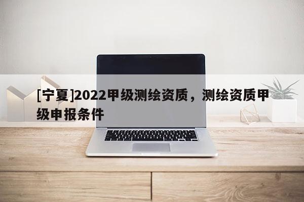 [寧夏]2022甲級測繪資質，測繪資質甲級申報條件
