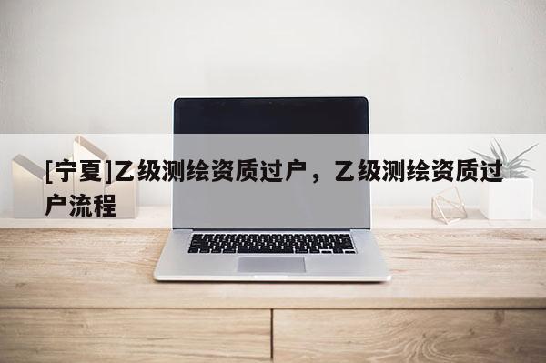[寧夏]乙級測繪資質(zhì)過戶，乙級測繪資質(zhì)過戶流程