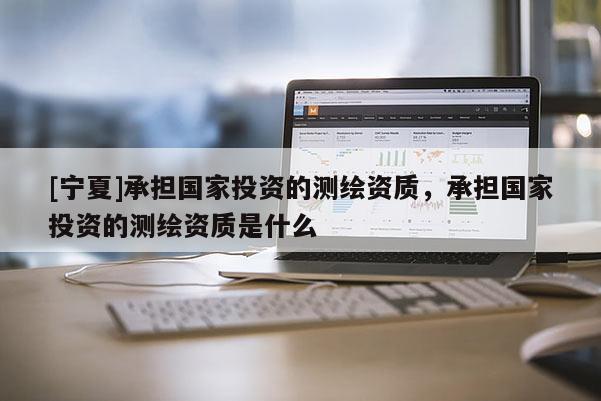 [寧夏]承擔國家投資的測繪資質，承擔國家投資的測繪資質是什么