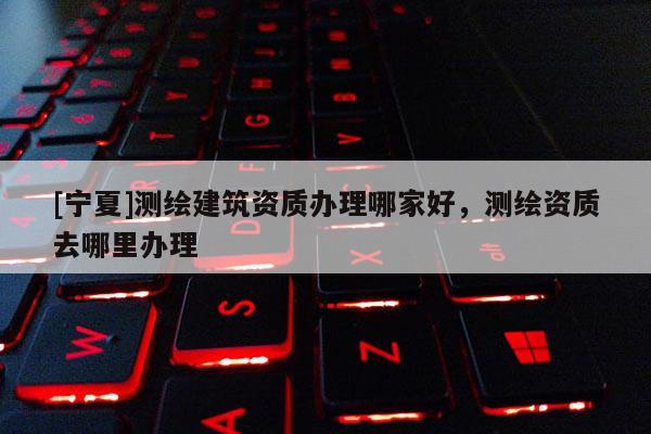 [寧夏]測(cè)繪建筑資質(zhì)辦理哪家好，測(cè)繪資質(zhì)去哪里辦理