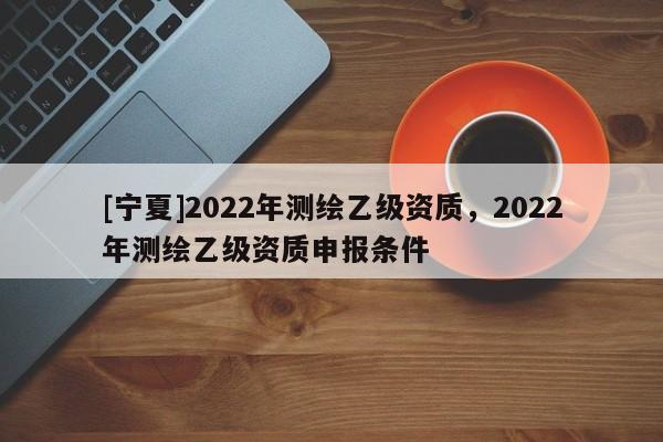 [寧夏]2022年測繪乙級資質，2022年測繪乙級資質申報條件
