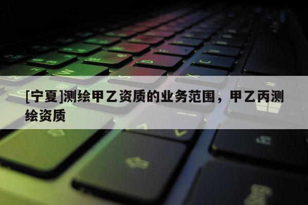 [寧夏]測繪甲乙資質的業務范圍，甲乙丙測繪資質