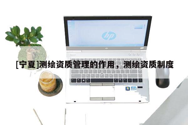 [寧夏]測繪資質(zhì)管理的作用，測繪資質(zhì)制度