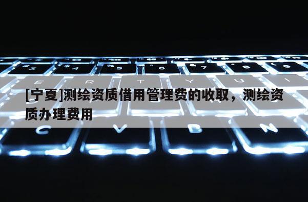 [寧夏]測繪資質借用管理費的收取，測繪資質辦理費用