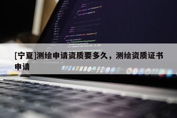 [寧夏]測繪申請資質要多久，測繪資質證書申請