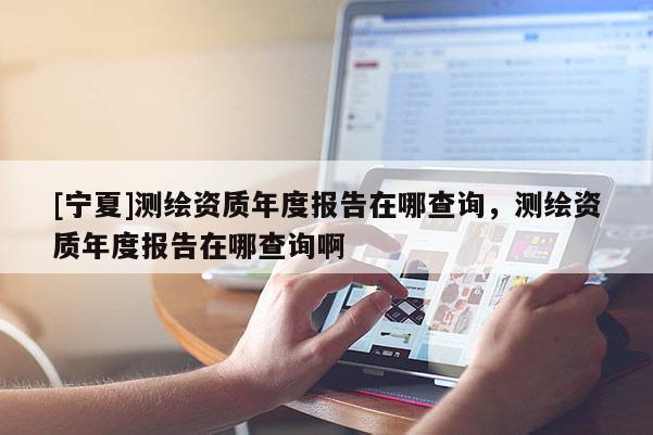 [寧夏]測繪資質(zhì)年度報(bào)告在哪查詢，測繪資質(zhì)年度報(bào)告在哪查詢啊