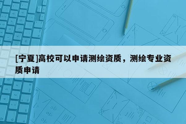 [寧夏]高校可以申請(qǐng)測(cè)繪資質(zhì)，測(cè)繪專業(yè)資質(zhì)申請(qǐng)