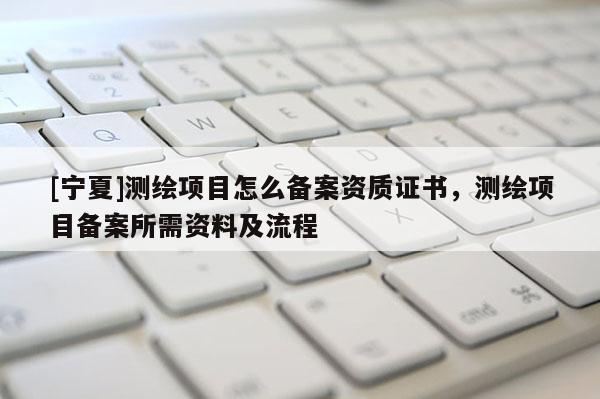 [寧夏]測繪項目怎么備案資質證書，測繪項目備案所需資料及流程