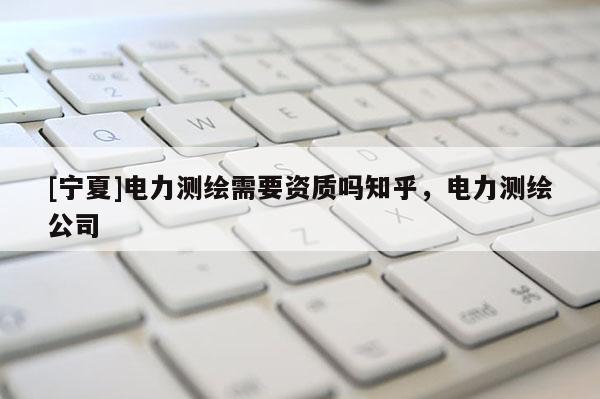 [寧夏]電力測繪需要資質嗎知乎，電力測繪公司