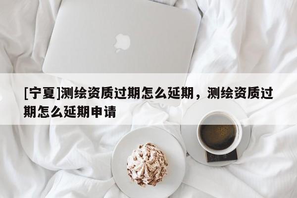 [寧夏]測繪資質過期怎么延期，測繪資質過期怎么延期申請