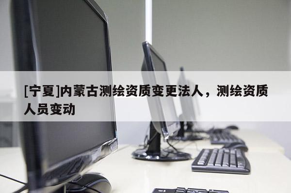 [寧夏]內蒙古測繪資質變更法人，測繪資質人員變動