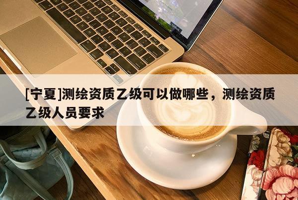 [寧夏]測繪資質乙級可以做哪些，測繪資質乙級人員要求
