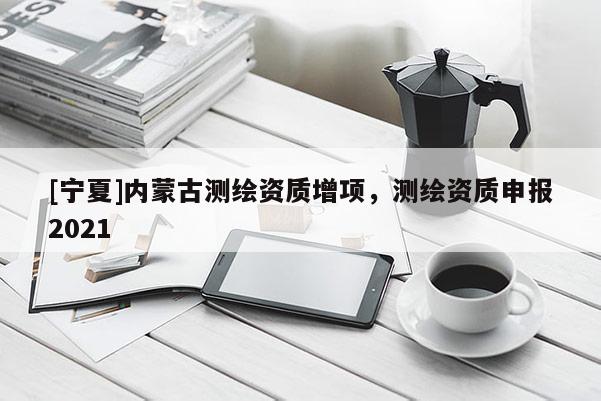 [寧夏]內(nèi)蒙古測繪資質(zhì)增項(xiàng)，測繪資質(zhì)申報2021